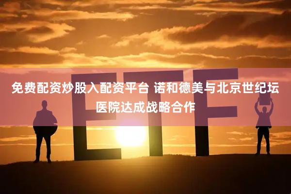 免费配资炒股入配资平台 诺和德美与北京世纪坛医院达成战略合作