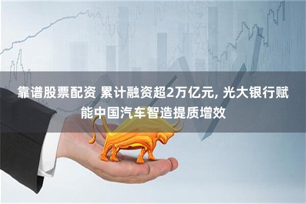 靠谱股票配资 累计融资超2万亿元, 光大银行赋能中国汽车智造提质增效