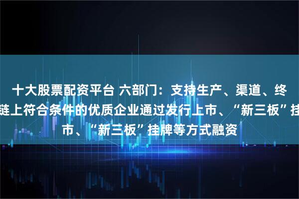 十大股票配资平台 六部门：支持生产、渠道、终端等消费产业链上符合条件的优质企业通过发行上市、“新三板”挂牌等方式融资