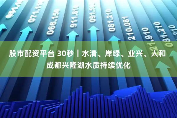 股市配资平台 30秒｜水清、岸绿、业兴、人和 成都兴隆湖水质持续优化