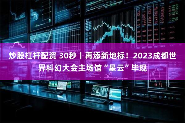 炒股杠杆配资 30秒丨再添新地标！2023成都世界科幻大会主场馆“星云”毕现