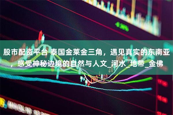 股市配资平台 泰国金莱金三角，遇见真实的东南亚，感受神秘边境的自然与人文_河水_地带_金佛