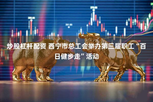 炒股杠杆配资 西宁市总工会举办第三届职工“百日健步走”活动
