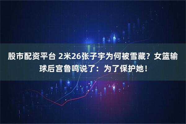 股市配资平台 2米26张子宇为何被雪藏？女篮输球后宫鲁鸣说了：为了保护她！