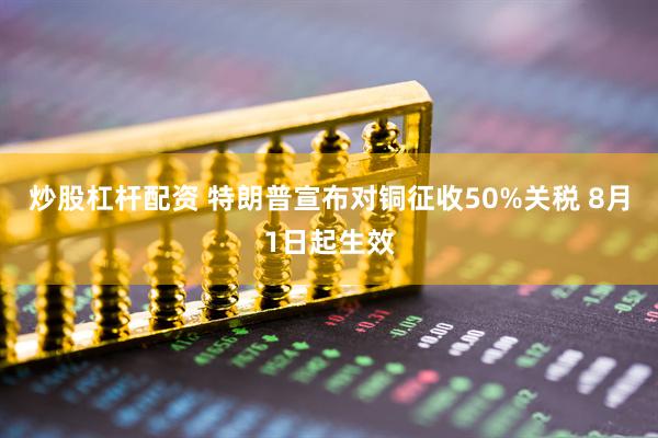 炒股杠杆配资 特朗普宣布对铜征收50%关税 8月1日起生效