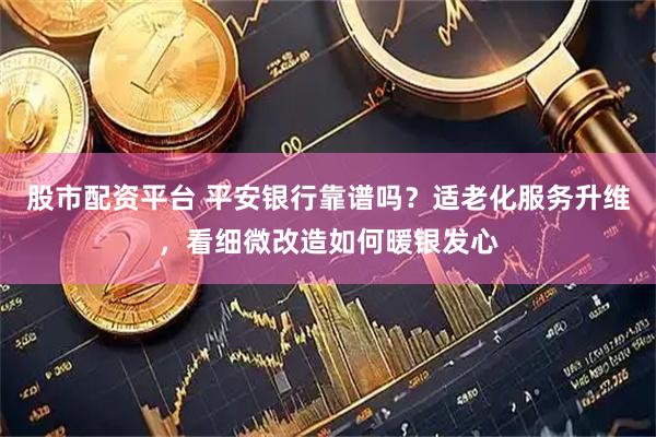 股市配资平台 平安银行靠谱吗？适老化服务升维，看细微改造如何暖银发心