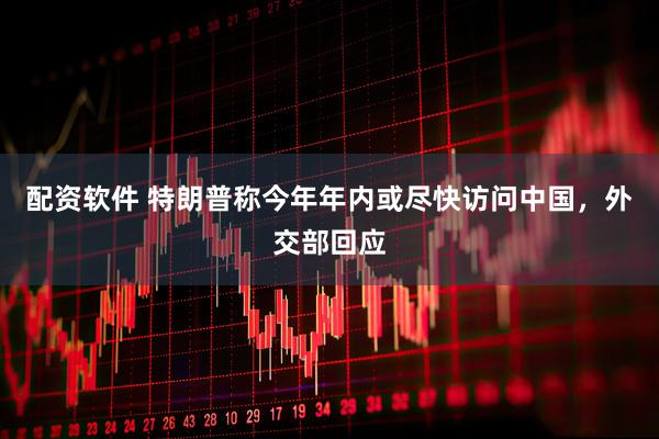 配资软件 特朗普称今年年内或尽快访问中国，外交部回应