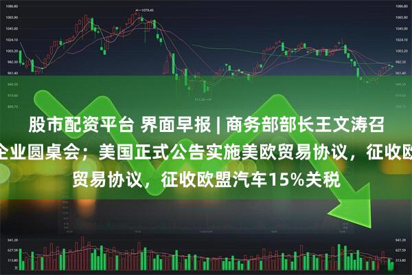 股市配资平台 界面早报 | 商务部部长王文涛召开部分在美中资企业圆桌会；美国正式公告实施美欧贸易协议，征收欧盟汽车15%关税