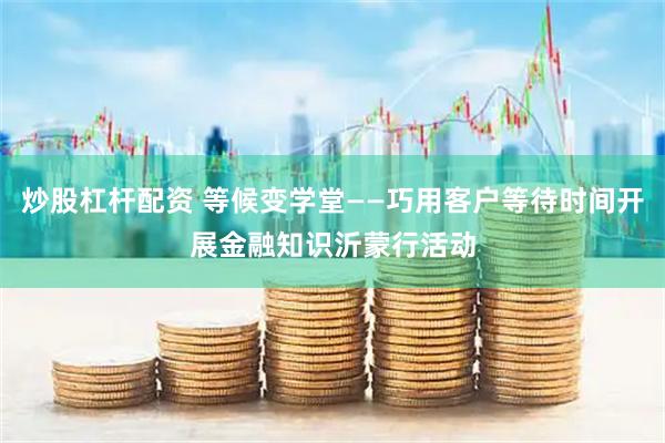 炒股杠杆配资 等候变学堂——巧用客户等待时间开展金融知识沂蒙行活动