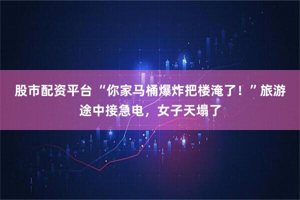 股市配资平台 “你家马桶爆炸把楼淹了！”旅游途中接急电，女子天塌了