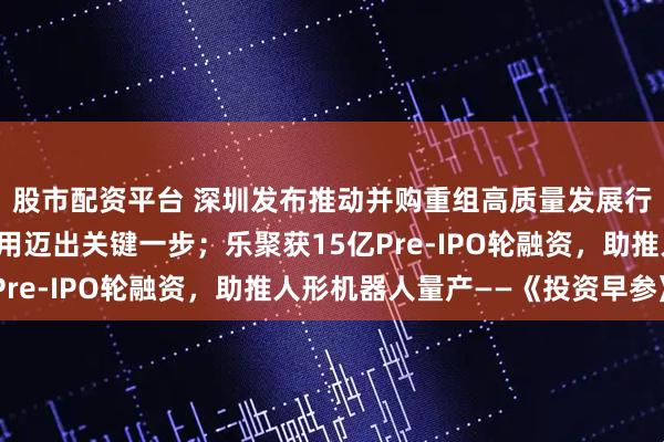 股市配资平台 深圳发布推动并购重组高质量发展行动方案；量子计算应用迈出关键一步；乐聚获15亿Pre-IPO轮融资，助推人形机器人量产——《投资早参》