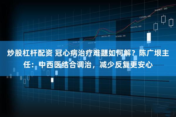 炒股杠杆配资 冠心病治疗难题如何解？陈广垠主任：中西医结合调治，减少反复更安心