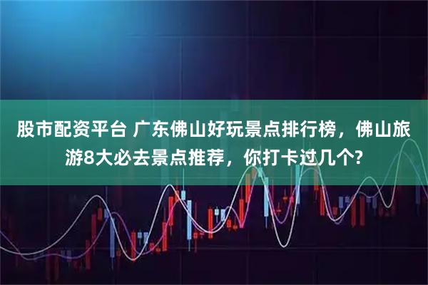 股市配资平台 广东佛山好玩景点排行榜，佛山旅游8大必去景点推荐，你打卡过几个?