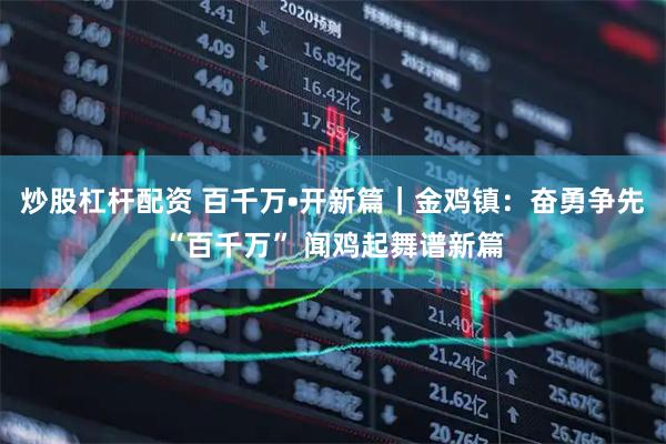 炒股杠杆配资 百千万•开新篇｜金鸡镇：奋勇争先“百千万” 闻鸡起舞谱新篇