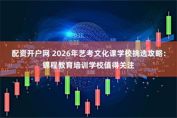 配资开户网 2026年艺考文化课学校挑选攻略：锦程教育培训学校值得关注