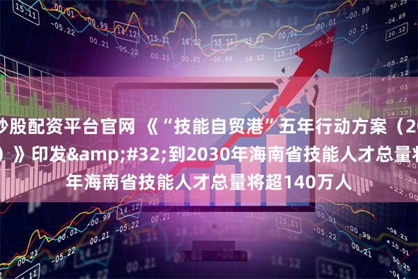 炒股配资平台官网 《“技能自贸港”五年行动方案（2026-2030年）》印发 到2030年海南省技能人才总量将超140万人